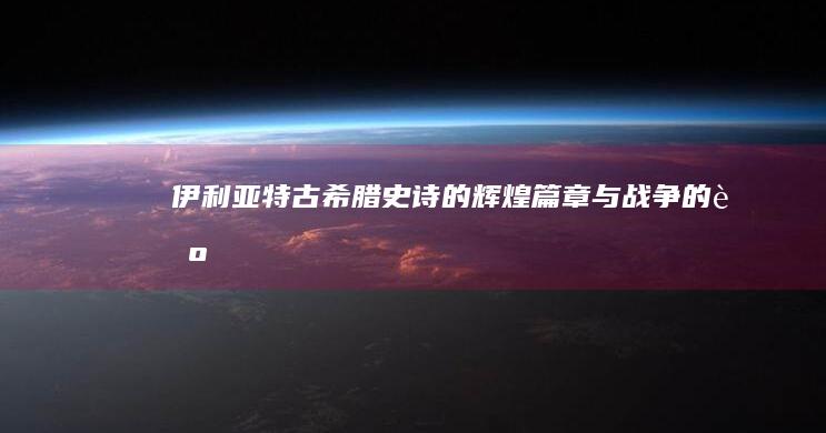 《伊利亚特》：古希腊史诗的辉煌篇章与战争的艺术再现